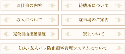 お仕事の内容　収入について　知人・友人バレ防止顧客管理システムについて　完全自由出勤制度　待機所について　駐車場のご案内　寮について