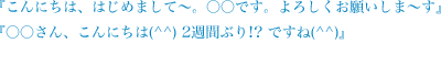 こんにちは、はじめまして～。○○です。よろしくお願いしま～す。○○さん、こんにちは(^^)　2週間ぶり！？ですね(^^)